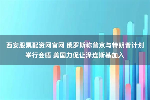 西安股票配资网官网 俄罗斯称普京与特朗普计划举行会晤 美国力促让泽连斯基加入