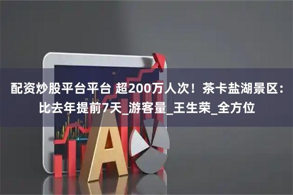配资炒股平台平台 超200万人次！茶卡盐湖景区：比去年提前7天_游客量_王生荣_全方位
