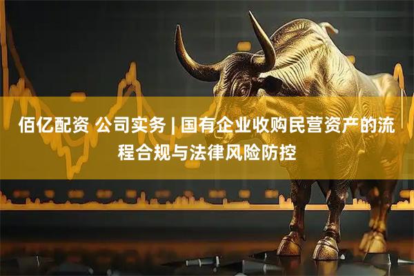 佰亿配资 公司实务 | 国有企业收购民营资产的流程合规与法律风险防控