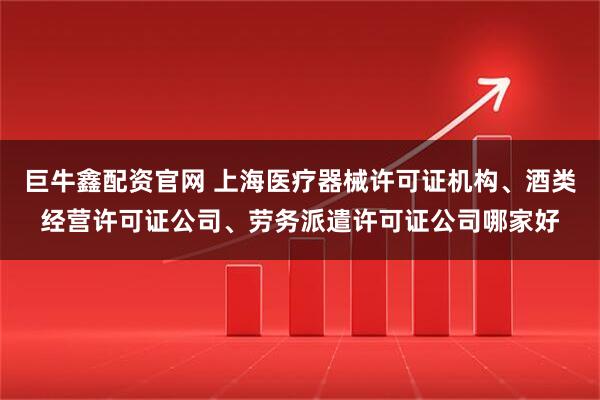 巨牛鑫配资官网 上海医疗器械许可证机构、酒类经营许可证公司、劳务派遣许可证公司哪家好